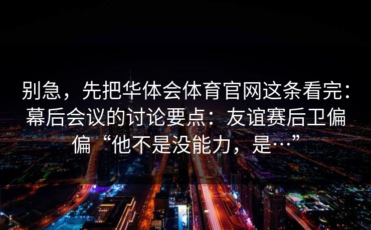 别急，先把华体会体育官网这条看完：幕后会议的讨论要点：友谊赛后卫偏偏“他不是没能力，是…”