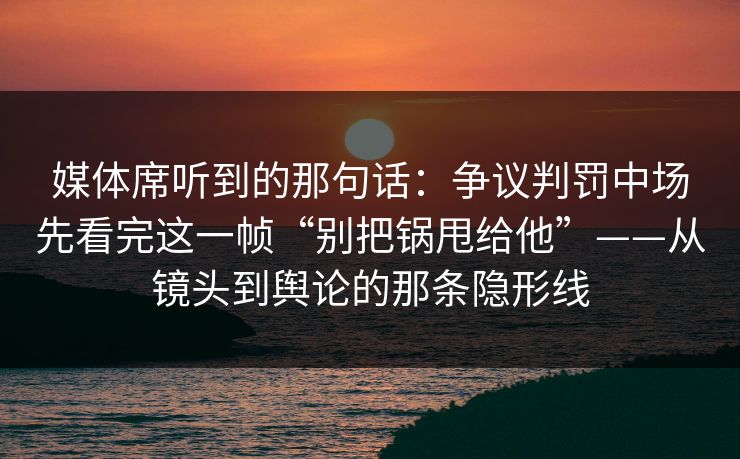媒体席听到的那句话：争议判罚中场先看完这一帧“别把锅甩给他”——从镜头到舆论的那条隐形线