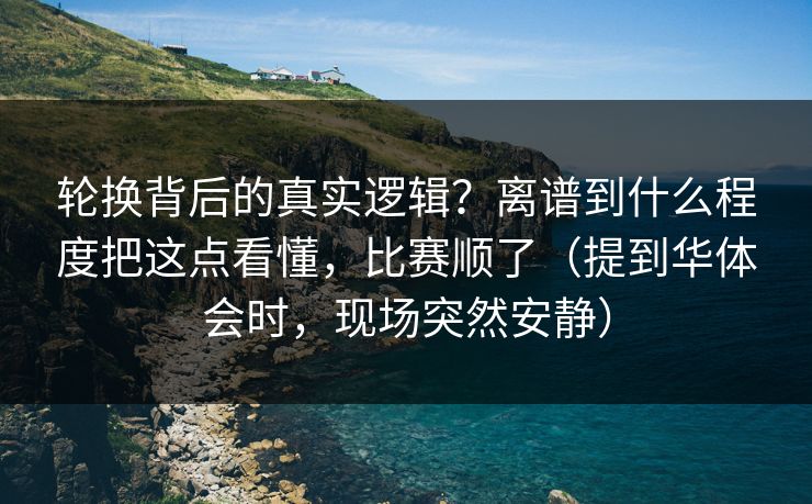 轮换背后的真实逻辑？离谱到什么程度把这点看懂，比赛顺了（提到华体会时，现场突然安静）