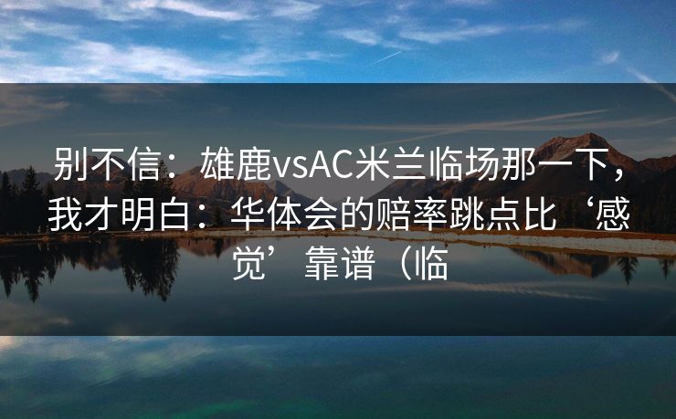 别不信：雄鹿vsAC米兰临场那一下，我才明白：华体会的赔率跳点比‘感觉’靠谱（临