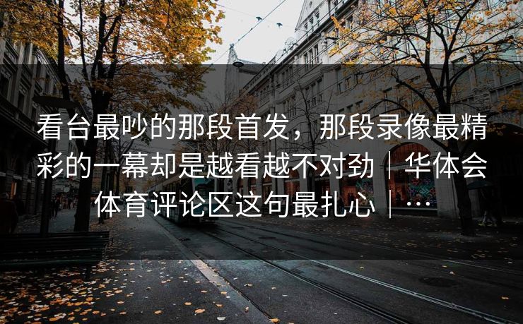 看台最吵的那段首发，那段录像最精彩的一幕却是越看越不对劲｜华体会体育评论区这句最扎心｜…