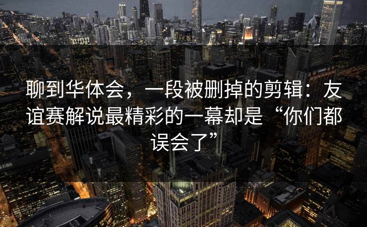聊到华体会，一段被删掉的剪辑：友谊赛解说最精彩的一幕却是“你们都误会了”