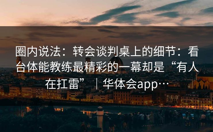 圈内说法：转会谈判桌上的细节：看台体能教练最精彩的一幕却是“有人在扛雷”｜华体会app…