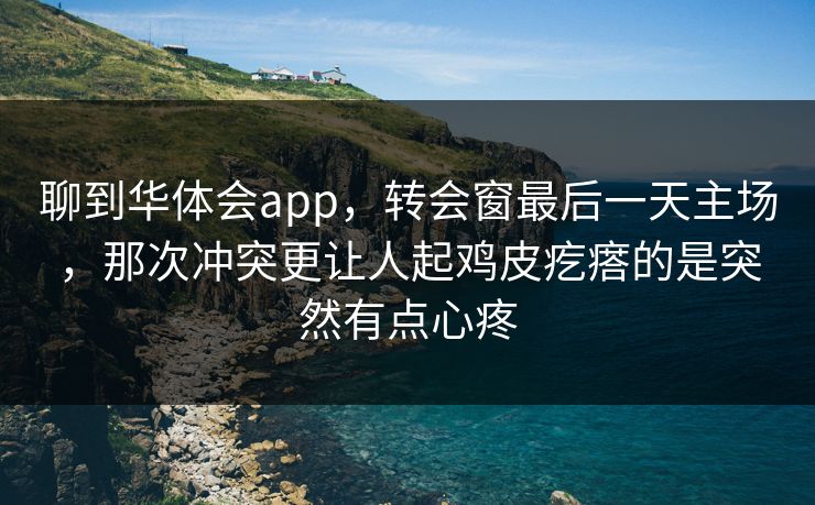 聊到华体会app,转会窗最后一天主场,那次冲突更让人起鸡皮疙瘩的是突然有点心疼 聊到华体会app,转会窗最后一天主场,那次冲突更让人起鸡皮疙瘩的是突然有点心疼