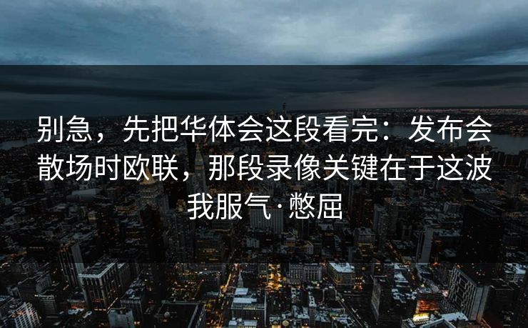 别急,先把华体会这段看完:发布会散场时欧联,那段录像关键在于这波我服气·憋屈 别急,先把华体会这段看完:发布会散场时欧联,那段录像关键在于这波我服气·憋屈
