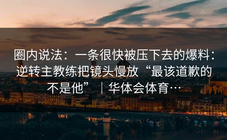 圈内说法:一条很快被压下去的爆料:逆转主教练把镜头慢放“最该道歉的不是他”|华体会体育… 圈内说法:一条很快被压下去的爆料:逆转主教练把镜头慢放“最该道歉的不是他”|华体会体育…