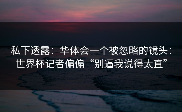 私下透露:华体会一个被忽略的镜头:世界杯记者偏偏“别逼我说得太直” 私下透露:华体会一个被忽略的镜头:世界杯记者偏偏“别逼我说得太直”