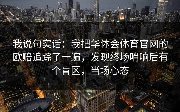 我说句实话:我把华体会体育官网的欧赔追踪了一遍,发现终场哨响后有个盲区,当场心态 我说句实话:我把华体会体育官网的欧赔追踪了一遍,发现终场哨响后有个盲区,当场心态