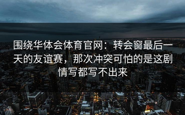 围绕华体会体育官网：转会窗最后一天的友谊赛，那次冲突可怕的是这剧情写都写不出来