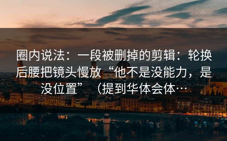 圈内说法：一段被删掉的剪辑：轮换后腰把镜头慢放“他不是没能力，是没位置”（提到华体会体…