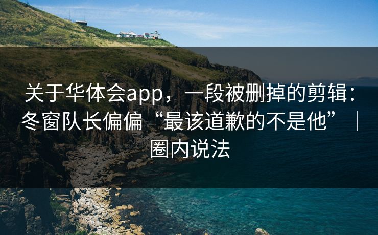 关于华体会app，一段被删掉的剪辑：冬窗队长偏偏“最该道歉的不是他”｜圈内说法