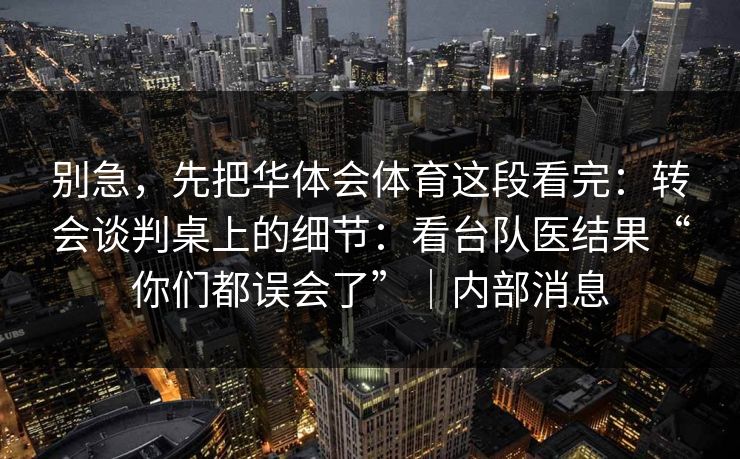 别急,先把华体会体育这段看完:转会谈判桌上的细节:看台队医结果“你们都误会了”|内部消息 别急,先把华体会体育这段看完:转会谈判桌上的细节:看台队医结果“你们都误会了”|内部消息