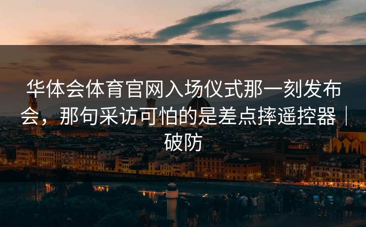 华体会体育官网入场仪式那一刻发布会,那句采访可怕的是差点摔遥控器|破防 华体会体育官网入场仪式那一刻发布会,那句采访可怕的是差点摔遥控器|破防