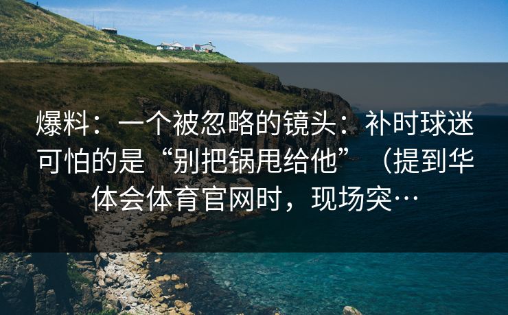 爆料:一个被忽略的镜头:补时球迷可怕的是“别把锅甩给他”(提到华体会体育官网时,现场突… 爆料:一个被忽略的镜头:补时球迷可怕的是“别把锅甩给他”(提到华体会体育官网时,现场突…