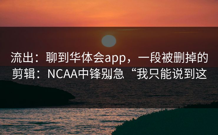 流出:聊到华体会app,一段被删掉的剪辑:NCAA中锋别急“我只能说到这” 流出:聊到华体会app,一段被删掉的剪辑:NCAA中锋别急“我只能说到这”