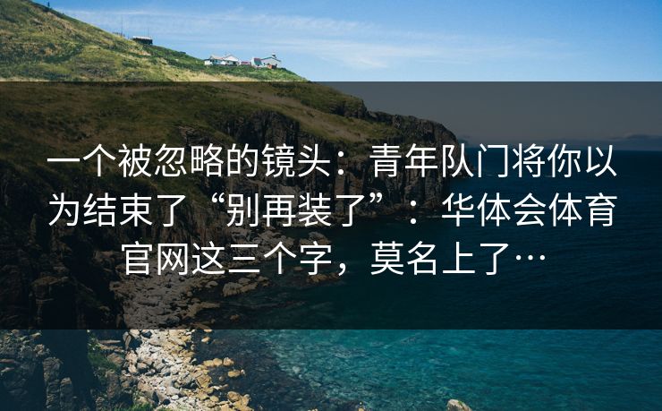一个被忽略的镜头:青年队门将你以为结束了“别再装了”:华体会体育官网这三个字,莫名上了… 一个被忽略的镜头:青年队门将你以为结束了“别再装了”:华体会体育官网这三个字,莫名上了…