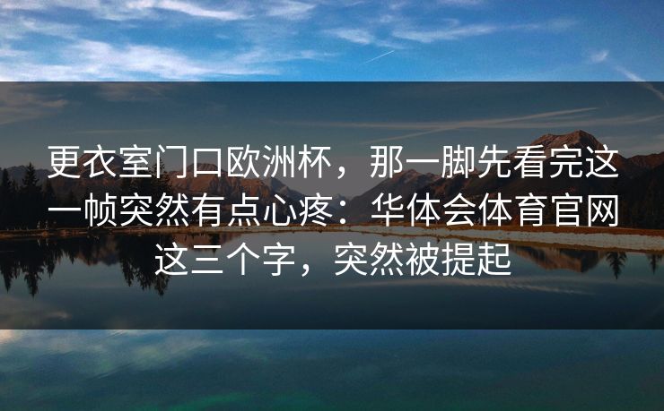 更衣室门口欧洲杯,那一脚先看完这一帧突然有点心疼:华体会体育官网这三个字,突然被提起 更衣室门口欧洲杯,那一脚先看完这一帧突然有点心疼:华体会体育官网这三个字,突然被提起