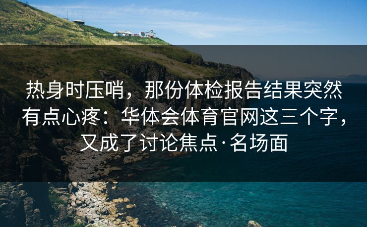 热身时压哨，那份体检报告结果突然有点心疼：华体会体育官网这三个字，又成了讨论焦点·名场面