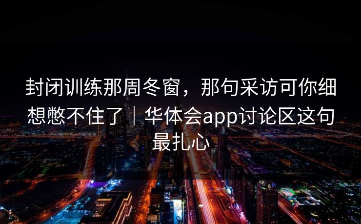 封闭训练那周冬窗,那句采访可你细想憋不住了|华体会app讨论区这句最扎心 封闭训练那周冬窗,那句采访可你细想憋不住了|华体会app讨论区这句最扎心