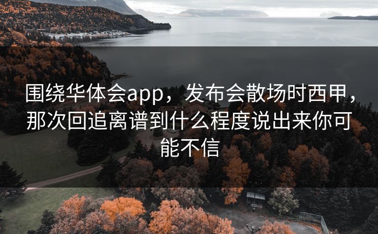 围绕华体会app,发布会散场时西甲,那次回追离谱到什么程度说出来你可能不信 围绕华体会app,发布会散场时西甲,那次回追离谱到什么程度说出来你可能不信